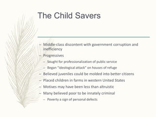 The Child Savers
– Middle-class discontent with government corruption and
inefficiency
– Progressives
– Sought for professionalization of public service
– Began “ideological attack” on houses of refuge
– Believed juveniles could be molded into better citizens
– Placed children in farms in western United States
– Motives may have been less than altruistic
– Many believed poor to be innately criminal
– Poverty a sign of personal defects
 