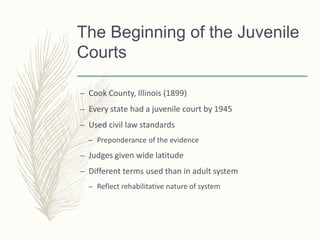 The Beginning of the Juvenile
Courts
– Cook County, Illinois (1899)
– Every state had a juvenile court by 1945
– Used civil law standards
– Preponderance of the evidence
– Judges given wide latitude
– Different terms used than in adult system
– Reflect rehabilitative nature of system
 