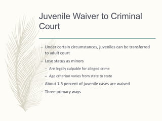 Juvenile Waiver to Criminal
Court
– Under certain circumstances, juveniles can be transferred
to adult court
– Lose status as minors
– Are legally culpable for alleged crime
– Age criterion varies from state to state
– About 1.5 percent of juvenile cases are waived
– Three primary ways
 