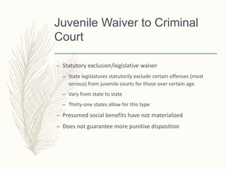 Juvenile Waiver to Criminal
Court
– Statutory exclusion/legislative waiver
– State legislatures statutorily exclude certain offenses (most
serious) from juvenile courts for those over certain age
– Vary from state to state
– Thirty-one states allow for this type
– Presumed social benefits have not materialized
– Does not guarantee more punitive disposition
 