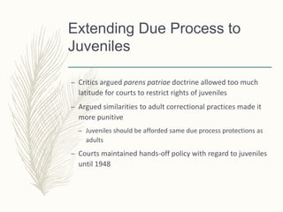 Extending Due Process to
Juveniles
– Critics argued parens patriae doctrine allowed too much
latitude for courts to restrict rights of juveniles
– Argued similarities to adult correctional practices made it
more punitive
– Juveniles should be afforded same due process protections as
adults
– Courts maintained hands-off policy with regard to juveniles
until 1948
 