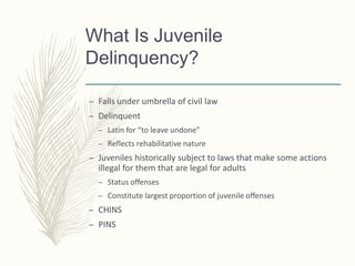 What Is Juvenile
Delinquency?
– Falls under umbrella of civil law
– Delinquent
– Latin for “to leave undone”
– Reflects rehabilitative nature
– Juveniles historically subject to laws that make some actions
illegal for them that are legal for adults
– Status offenses
– Constitute largest proportion of juvenile offenses
– CHINS
– PINS
 