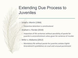 Extending Due Process to
Juveniles
– Schall v. Martin (1984)
– Preventive detention is constitutional
– Graham v. Florida (2010)
– Imposition of life sentences without possibility of parole for
juvenile is unconstitutional unless given for sentence of murder
– Miller v. Alabama (2012)
– Mandatory life without parole for juveniles violates Eighth
Amendment’s prohibition on cruel and unusual punishment
 