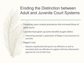 Eroding the Distinction between
Adult and Juvenile Court Systems
– Preceding cases created procedures that mirrored those of
adult courts
– Juveniles have given up some benefits to gain others
– Interesting example is application of Megan’s Law provisions to
juveniles
– Megan’s Law
– Requires adjudicated delinquent sex offenders as well as
convicted adult sex offenders to register with law enforcement
agencies for rest of their lives
 