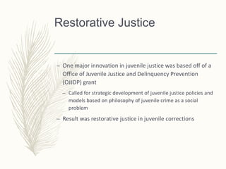 Restorative Justice
– One major innovation in juvenile justice was based off of a
Office of Juvenile Justice and Delinquency Prevention
(OJJDP) grant
– Called for strategic development of juvenile justice policies and
models based on philosophy of juvenile crime as a social
problem
– Result was restorative justice in juvenile corrections
 
