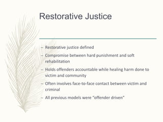 Restorative Justice
– Restorative justice defined
– Compromise between hard punishment and soft
rehabilitation
– Holds offenders accountable while healing harm done to
victim and community
– Often involves face-to-face contact between victim and
criminal
– All previous models were “offender driven”
 