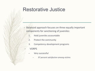 Restorative Justice
– Balanced approach focuses on three equally important
components for sanctioning of juveniles:
1. Hold juveniles accountable
2. Protect the community
3. Competency development programs
– VORPS
– Very successful
– 97 percent satisfaction among victims
 