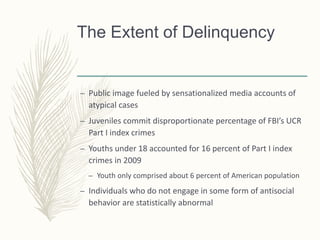 The Extent of Delinquency
– Public image fueled by sensationalized media accounts of
atypical cases
– Juveniles commit disproportionate percentage of FBI’s UCR
Part I index crimes
– Youths under 18 accounted for 16 percent of Part I index
crimes in 2009
– Youth only comprised about 6 percent of American population
– Individuals who do not engage in some form of antisocial
behavior are statistically abnormal
 