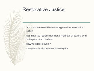 Restorative Justice
– OJJDP has embraced balanced approach to restorative
justice
– Not meant to replace traditional methods of dealing with
delinquents and criminals
– How well does it work?
– Depends on what we want to accomplish
 