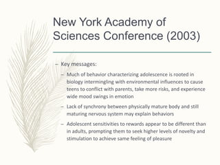 New York Academy of
Sciences Conference (2003)
– Key messages:
– Much of behavior characterizing adolescence is rooted in
biology intermingling with environmental influences to cause
teens to conflict with parents, take more risks, and experience
wide mood swings in emotion
– Lack of synchrony between physically mature body and still
maturing nervous system may explain behaviors
– Adolescent sensitivities to rewards appear to be different than
in adults, prompting them to seek higher levels of novelty and
stimulation to achieve same feeling of pleasure
 