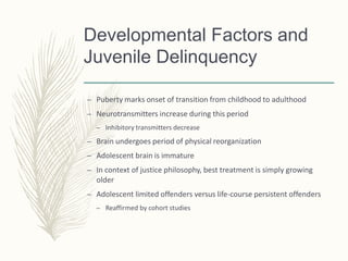 Developmental Factors and
Juvenile Delinquency
– Puberty marks onset of transition from childhood to adulthood
– Neurotransmitters increase during this period
– Inhibitory transmitters decrease
– Brain undergoes period of physical reorganization
– Adolescent brain is immature
– In context of justice philosophy, best treatment is simply growing
older
– Adolescent limited offenders versus life-course persistent offenders
– Reaffirmed by cohort studies
 