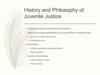 History and Philosophy of
Juvenile Justice
– Historically, youth considered to be property
– Idea of not assigning culpability to young children is relatively new
– Age seven under common law
– Jurisdictions vary
– Early Rome
– Children considered property of father
– Patria potestas
– Fourth century Rome
– Father’s power limited
– Paterna pietas
 