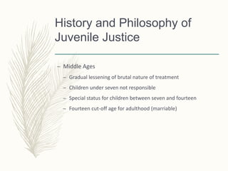 History and Philosophy of
Juvenile Justice
– Middle Ages
– Gradual lessening of brutal nature of treatment
– Children under seven not responsible
– Special status for children between seven and fourteen
– Fourteen cut-off age for adulthood (marriable)
 