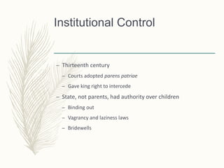 Institutional Control
– Thirteenth century
– Courts adopted parens patriae
– Gave king right to intercede
– State, not parents, had authority over children
– Binding out
– Vagrancy and laziness laws
– Bridewells
 