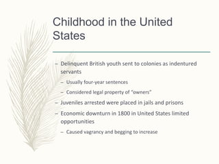 Childhood in the United
States
– Delinquent British youth sent to colonies as indentured
servants
– Usually four-year sentences
– Considered legal property of “owners”
– Juveniles arrested were placed in jails and prisons
– Economic downturn in 1800 in United States limited
opportunities
– Caused vagrancy and begging to increase
 