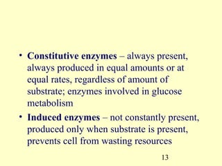 • Constitutive enzymes – always present,
  always produced in equal amounts or at
  equal rates, regardless of amount of
  substrate; enzymes involved in glucose
  metabolism
• Induced enzymes – not constantly present,
  produced only when substrate is present,
  prevents cell from wasting resources
                                 13
 