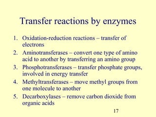 Transfer reactions by enzymes
1. Oxidation-reduction reactions – transfer of
   electrons
2. Aminotransferases – convert one type of amino
   acid to another by transferring an amino group
3. Phosphotransferases – transfer phosphate groups,
   involved in energy transfer
4. Methyltransferases – move methyl groups from
   one molecule to another
5. Decarboxylases – remove carbon dioxide from
   organic acids
                                       17
 