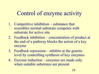 Control of enzyme activity
1. Competitive inhibition – substance that
   resembles normal substrate competes with
   substrate for active site
2. Feedback inhibition – concentration of product at
   the end of a pathway blocks the action of a key
   enzyme
3. Feedback repression – inhibits at the genetic
   level by controlling synthesis of key enzymes
4. Enzyme induction – enzymes are made only
   when suitable substrates are present
                                        19
 