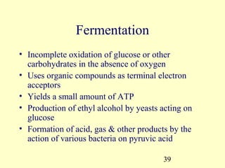 Fermentation
• Incomplete oxidation of glucose or other
  carbohydrates in the absence of oxygen
• Uses organic compounds as terminal electron
  acceptors
• Yields a small amount of ATP
• Production of ethyl alcohol by yeasts acting on
  glucose
• Formation of acid, gas & other products by the
  action of various bacteria on pyruvic acid

                                        39
 