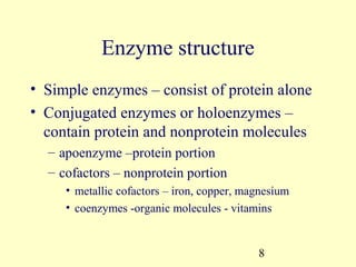 Enzyme structure
• Simple enzymes – consist of protein alone
• Conjugated enzymes or holoenzymes –
  contain protein and nonprotein molecules
  – apoenzyme –protein portion
  – cofactors – nonprotein portion
     • metallic cofactors – iron, copper, magnesium
     • coenzymes -organic molecules - vitamins


                                            8
 