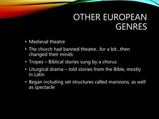 OTHER EUROPEAN
GENRES
• Medieval theatre
• The church had banned theatre…for a bit…then
changed their minds
• Tropes – Biblical stories sung by a chorus
• Liturgical drama – told stories from the Bible, mostly
in Latin
• Began including set structures called mansions, as well
as spectacle
 
