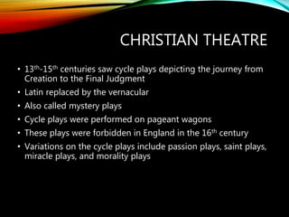 CHRISTIAN THEATRE
• 13th-15th centuries saw cycle plays depicting the journey from
Creation to the Final Judgment
• Latin replaced by the vernacular
• Also called mystery plays
• Cycle plays were performed on pageant wagons
• These plays were forbidden in England in the 16th century
• Variations on the cycle plays include passion plays, saint plays,
miracle plays, and morality plays
 