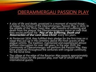 OBERAMMERGAU PASSION PLAY
• A play of life and death, promised in a moment of mortal threat -
so began the history of the Oberammergau Passion Play in 1633. In
the middle of the Thirty Years War, after months of suffering and
death from the plague, the Oberammergauers swore an oath that
they would perform the "Play of the Suffering, Death and
Resurrection of Our Lord Jesus Christ" every ten years.
• At Pentecost 1634, they fulfilled their pledge for the first time on a
stage they put up in the cemetery above the fresh graves of the
plague victims. The tradition, maintained and experienced almost
without interruption for over 380 years. In the year 2020, the
Community of Oberammergau will perform the Passion Play, they
have preserved throughout the centuries with singular continuity,
for the 42nd time.
• The village at the edge of the Bavarian Alps expects approximately
500,000 visitors for the passion play, over half of which will be
international guests.
 