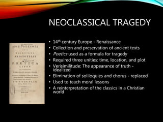 NEOCLASSICAL TRAGEDY
• 14th century Europe - Renaissance
• Collection and preservation of ancient texts
• Poetics used as a formula for tragedy
• Required three unities: time, location, and plot
• Verisimilitude: The appearance of truth -
idealized
• Elimination of soliloquies and chorus - replaced
• Used to teach moral lessons
• A reinterpretation of the classics in a Christian
world
 