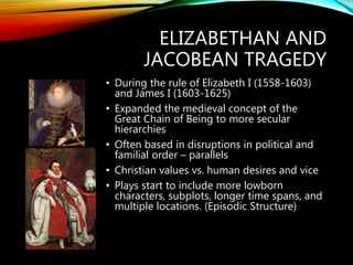 ELIZABETHAN AND
JACOBEAN TRAGEDY
• During the rule of Elizabeth I (1558-1603)
and James I (1603-1625)
• Expanded the medieval concept of the
Great Chain of Being to more secular
hierarchies
• Often based in disruptions in political and
familial order – parallels
• Christian values vs. human desires and vice
• Plays start to include more lowborn
characters, subplots, longer time spans, and
multiple locations. (Episodic Structure)
 