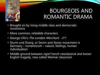 BOURGEOIS AND
ROMANTIC DRAMA
• Brought on by rising middle class and democratic
revolutions
• More common, relatable characters
• George Lillo’s The London Merchant -1st!
• Sturm und Drang, or Storm and Stress movement in
Germany – romanticism – nature, feelings, human
individualism
• Middle ground between rigid French neoclassical and looser
English tragedy, now called Weimar classicism
 