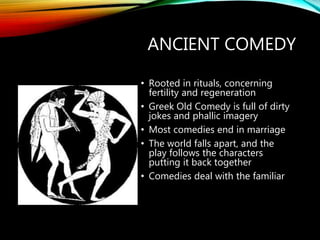 ANCIENT COMEDY
• Rooted in rituals, concerning
fertility and regeneration
• Greek Old Comedy is full of dirty
jokes and phallic imagery
• Most comedies end in marriage
• The world falls apart, and the
play follows the characters
putting it back together
• Comedies deal with the familiar
 