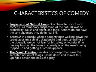 CHARACTERISTICS OF COMEDY
• Suspension of Natural Laws- One characteristic of most
comedy is a temporary suspension of the natural laws of
probability, cause and effect, and logic. Actions do not have
the consequences they do in real life.
• Example: In comedy, when a haughty man walking down the
street steps on a child’s skateboard and goes sprawling on
the sidewalk, we do not fear for his safety or wonder if he
has any bruises. The focus in comedy is on the man’s being
tripped up and getting his comeuppance.
• The Comic Premise - an idea or concept that turns the
accepted notion of things upside down and makes this
upended notion the basis of a play.
 