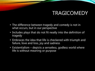 TRAGICOMEDY
• The difference between tragedy and comedy is not in
what occurs, but in our perspective
• Includes plays that do not fit neatly into the definition of
tragedy
• Embraces the idea that life is checkered with triumph and
failure, love and loss, joy and sadness
• Existentialism – depicts a senseless, godless world where
life is without meaning or purpose
 