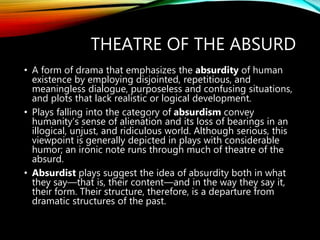 THEATRE OF THE ABSURD
• A form of drama that emphasizes the absurdity of human
existence by employing disjointed, repetitious, and
meaningless dialogue, purposeless and confusing situations,
and plots that lack realistic or logical development.
• Plays falling into the category of absurdism convey
humanity’s sense of alienation and its loss of bearings in an
illogical, unjust, and ridiculous world. Although serious, this
viewpoint is generally depicted in plays with considerable
humor; an ironic note runs through much of theatre of the
absurd.
• Absurdist plays suggest the idea of absurdity both in what
they say—that is, their content—and in the way they say it,
their form. Their structure, therefore, is a departure from
dramatic structures of the past.
 