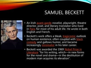 SAMUEL BECKETT
• An Irish avant-garde novelist, playwright, theatre
director, poet, and literary translator who lived
in Paris for most of his adult life. He wrote in both
English and French.
• Beckett's work offers a bleak, tragicomic outlook
on human existence, often coupled with black
comedy and gallows humor, and became
increasingly minimalist in his later career.
• Beckett was awarded the 1969 Nobel Prize in
Literature "for his writing, which—in new forms
for the novel and drama—in the destitution of
modern man acquires its elevation".
 