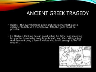 ANCIENT GREEK TRAGEDY
• Hubris – the overwhelming pride and confidence that leads a
character to believe a triumph over fate/the gods could be
possible
• Ex: Oedipus thinking he can avoid killing his father and marrying
his mother by running away from home… and then killing a guy.
And then marrying a recent widow who is old enough to be his
mother…
 