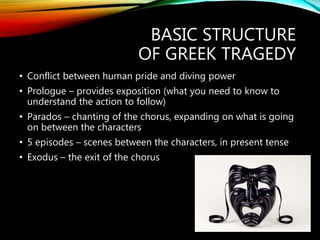 BASIC STRUCTURE
OF GREEK TRAGEDY
• Conflict between human pride and diving power
• Prologue – provides exposition (what you need to know to
understand the action to follow)
• Parados – chanting of the chorus, expanding on what is going
on between the characters
• 5 episodes – scenes between the characters, in present tense
• Exodus – the exit of the chorus
 