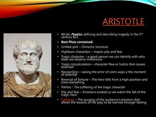 ARISTOTLE
• Wrote Poetics, defining and describing tragedy in the 5th
century BCE
• Best Plots contained:
• Unified plot – Climactic structure
• Highborn characters – inspire pity and fear
• Tragic character – a good person we can identify with who
does not deserve misfortune
• Tragic miscalculation – character flaw or hubris that causes
downfall
• Recognition – seeing the error of one’s ways a the moment
of downfall
• Reversal of fortune – The hero falls from a high position and
loses everything
• Pathos - The suffering of the tragic character
• Pity and fear – Emotions evoked as we watch the fall of the
tragic hero
• Catharsis – The purging of the audience’s emotion that
allows the lessons of the play to be learned through feeling
 