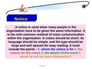 Notice
       A notice is used when many people in the
organization have to be given the same information. It
is the mist common method of mass communication
 within the organization. A notice should be short; its
 language should be simple, and the type should be
    large and well spaced for easy reading. It must
  include the points : 1. whom the notice is for 2. the
   reason for the notice 3. the details of the event 4.
          whom to call for more information?

                       Chapter 8
 