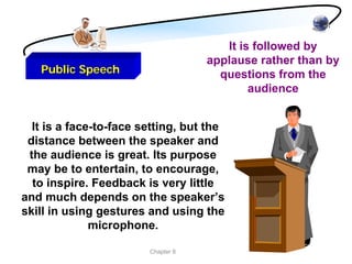 It is followed by
                                    applause rather than by
   Public Speech                      questions from the
                                            audience


  It is a face-to-face setting, but the
 distance between the speaker and
 the audience is great. Its purpose
 may be to entertain, to encourage,
  to inspire. Feedback is very little
and much depends on the speaker’s
skill in using gestures and using the
              microphone.

                        Chapter 8
 