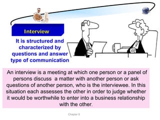 Interview
    It is structured and
      characterized by
   questions and answer
  type of communication

An interview is a meeting at which one person or a panel of
    persons discuss a matter with another person or ask
questions of another person, who is the interviewee. In this
situation each assesses the other in order to judge whether
it would be worthwhile to enter into a business relationship
                      with the other.
                          Chapter 8
 