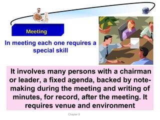 Meeting

In meeting each one requires a
         special skill


 It involves many persons with a chairman
 or leader, a fixed agenda, backed by note-
 making during the meeting and writing of
  minutes, for record, after the meeting. It
      requires venue and environment
                    Chapter 8
 