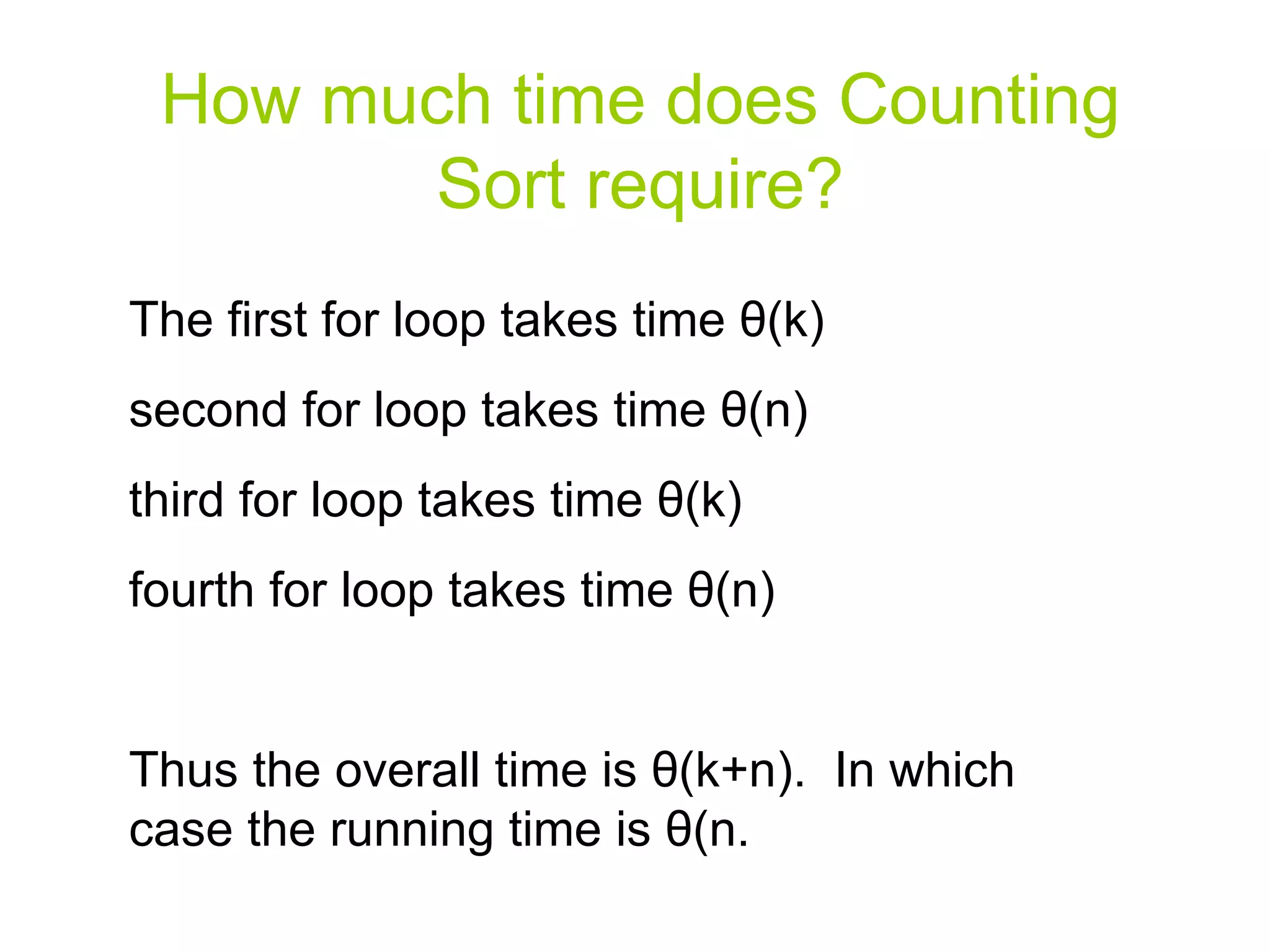 How much time does Counting Sort require? The first for loop takes time  θ (k) second for loop takes time  θ (n) third for loop takes time  θ (k) fourth for loop takes time  θ (n) Thus the overall time is  θ (k+n).  In which case the running time is  θ (n. 