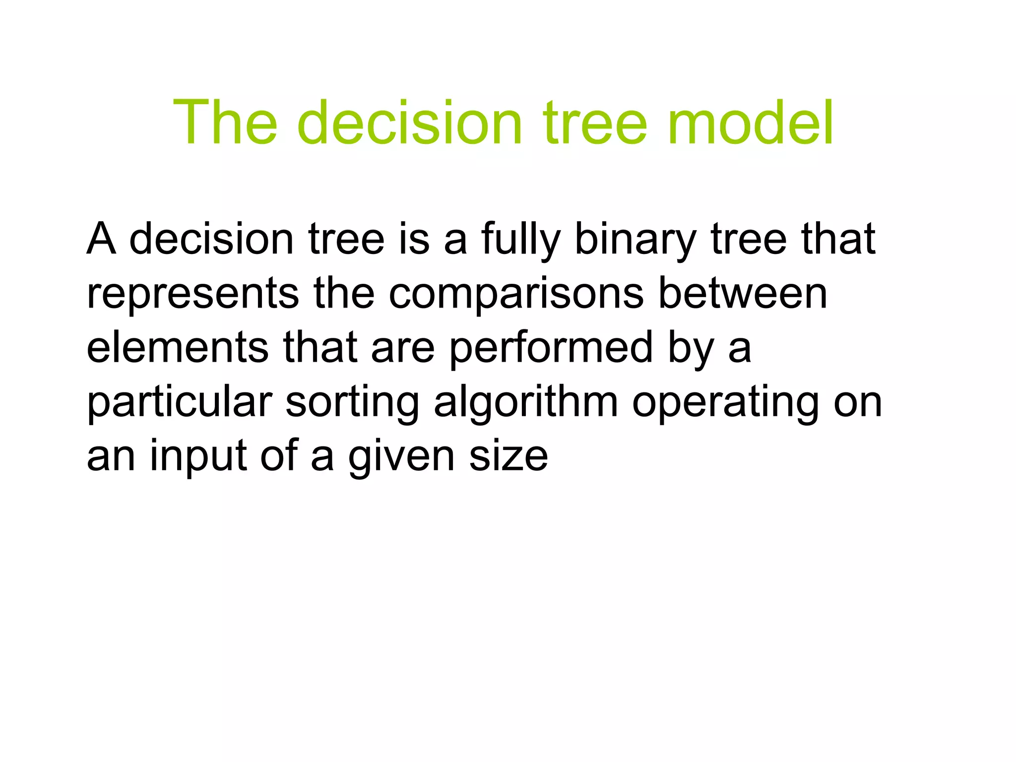 The decision tree model A decision tree is a fully binary tree that represents the comparisons between elements that are performed by a particular sorting algorithm operating on an input of a given size 