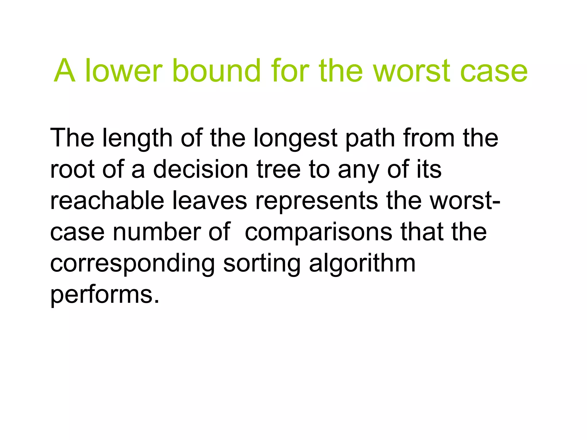A lower bound for the worst case The length of the longest path from the root of a decision tree to any of its reachable leaves represents the worst-case number of  comparisons that the corresponding sorting algorithm performs. 