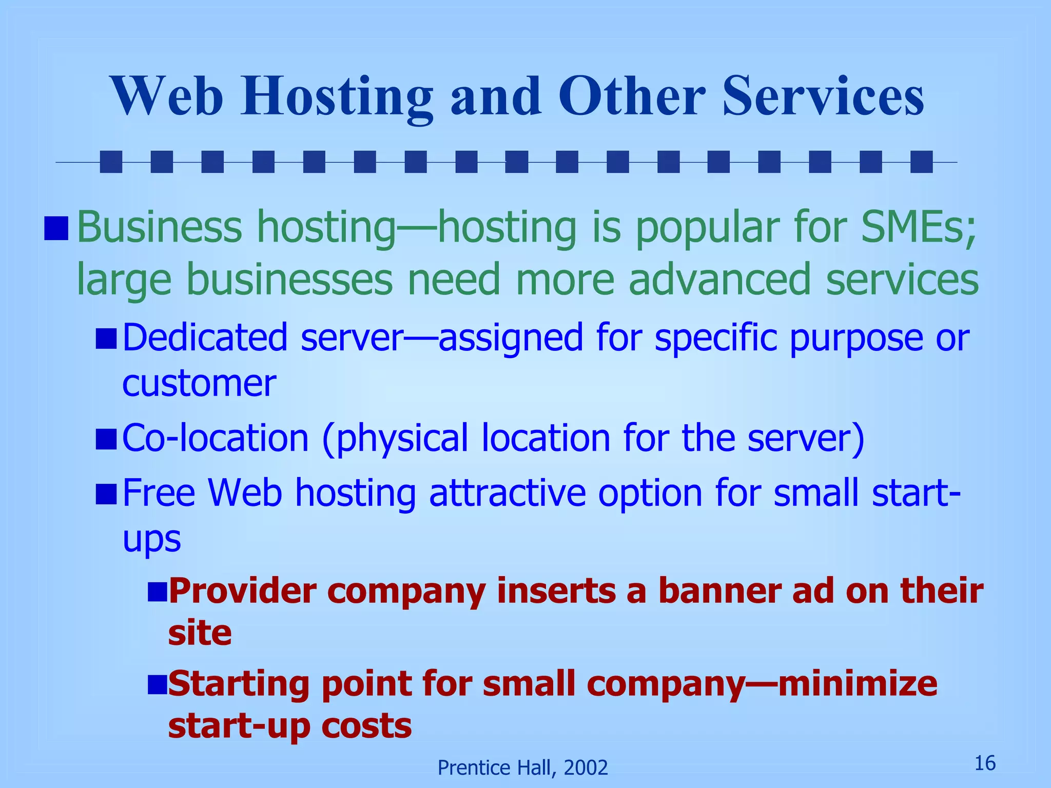 Web Hosting and Other Services Business hosting—hosting is popular for SMEs; large businesses need more advanced services Dedicated server—assigned for specific purpose or customer Co-location (physical location for the server) Free Web hosting attractive option for small start-ups Provider company inserts a banner ad on their site Starting point for small company—minimize start-up costs 