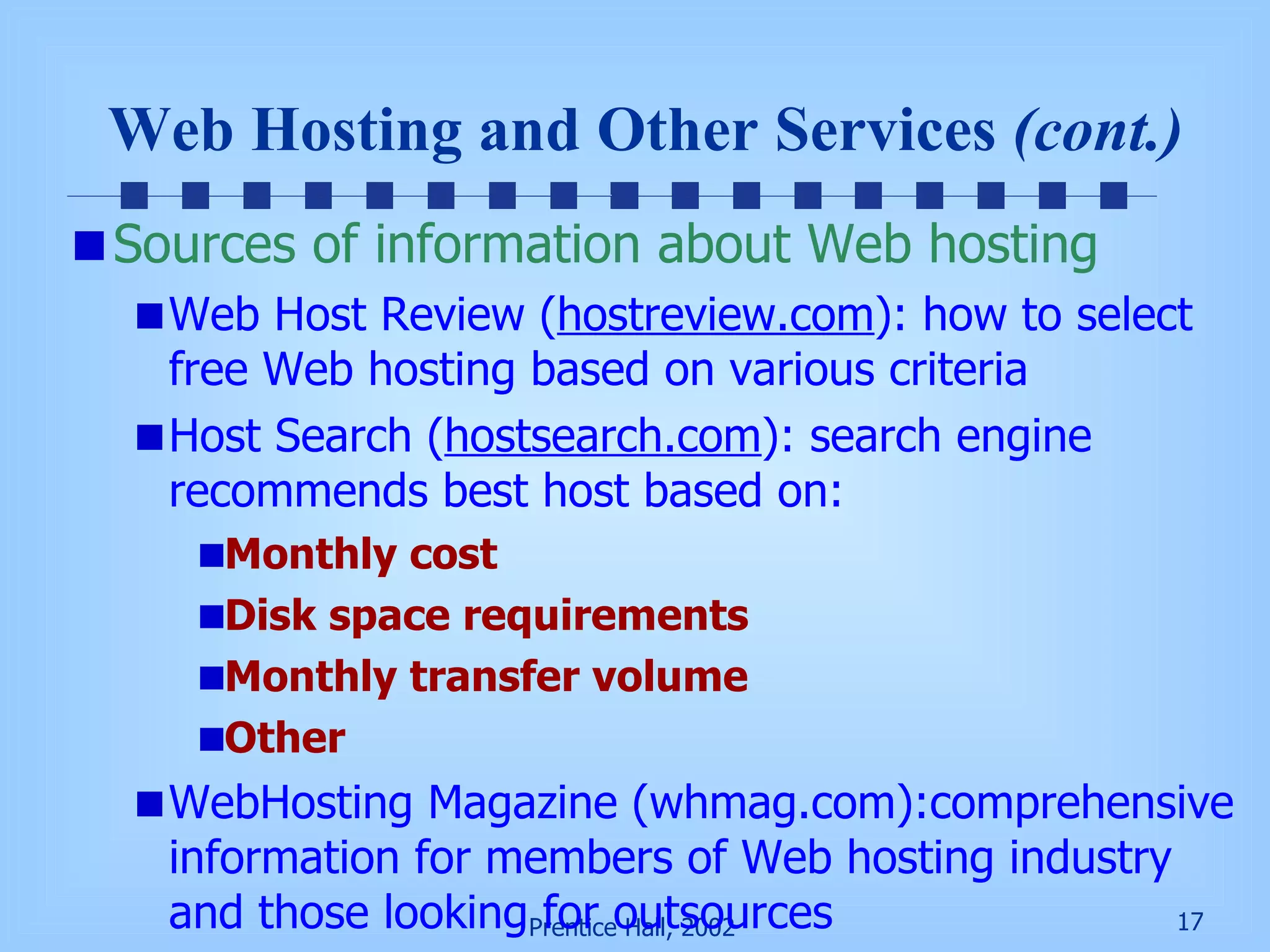 Web Hosting and Other Services  (cont.) Sources of information about Web hosting Web Host Review ( hostreview.com ): how to select free Web hosting based on various criteria Host Search ( hostsearch.com ): search engine recommends best host based on: Monthly cost Disk space requirements Monthly transfer volume Other  WebHosting Magazine (whmag.com):comprehensive information for members of Web hosting industry and those looking for outsources 