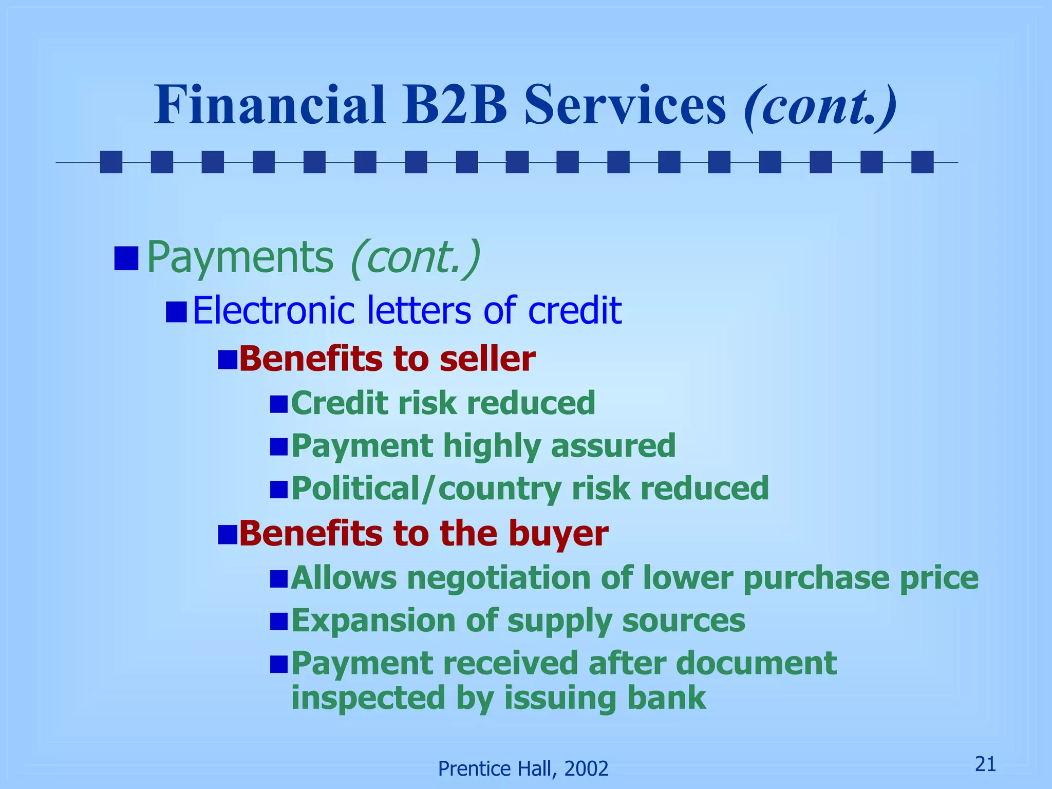 Financial B2B Services  (cont.) Payments  (cont.) Electronic letters of credit Benefits to seller Credit risk reduced Payment highly assured Political/country risk reduced Benefits to the buyer Allows negotiation of lower purchase price Expansion of supply sources  Payment received after document inspected by issuing bank 