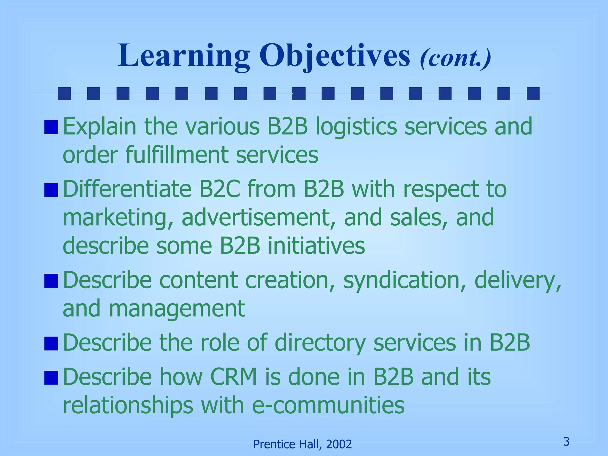 Explain the various B2B logistics services and order fulfillment services Differentiate B2C from B2B with respect to marketing, advertisement, and sales, and describe some B2B initiatives Describe content creation, syndication, delivery, and management Describe the role of directory services in B2B Describe how CRM is done in B2B and its relationships with e-communities Learning Objectives  (cont.) 