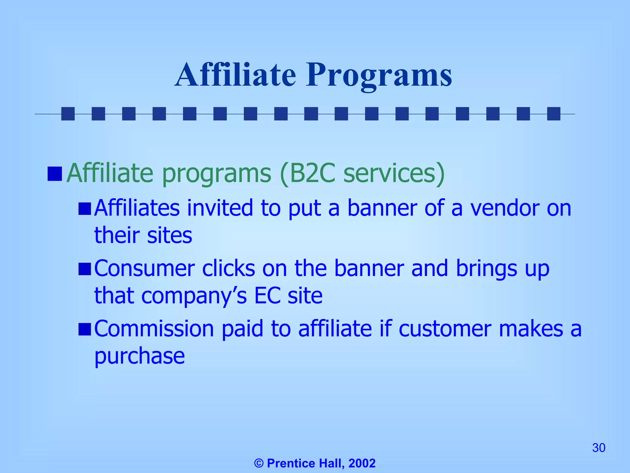Affiliate Programs Affiliate programs (B2C services) Affiliates invited to put a banner of a vendor on their sites Consumer clicks on the banner and brings up that company’s EC site Commission paid to affiliate if customer makes a purchase © Prentice Hall, 2002 